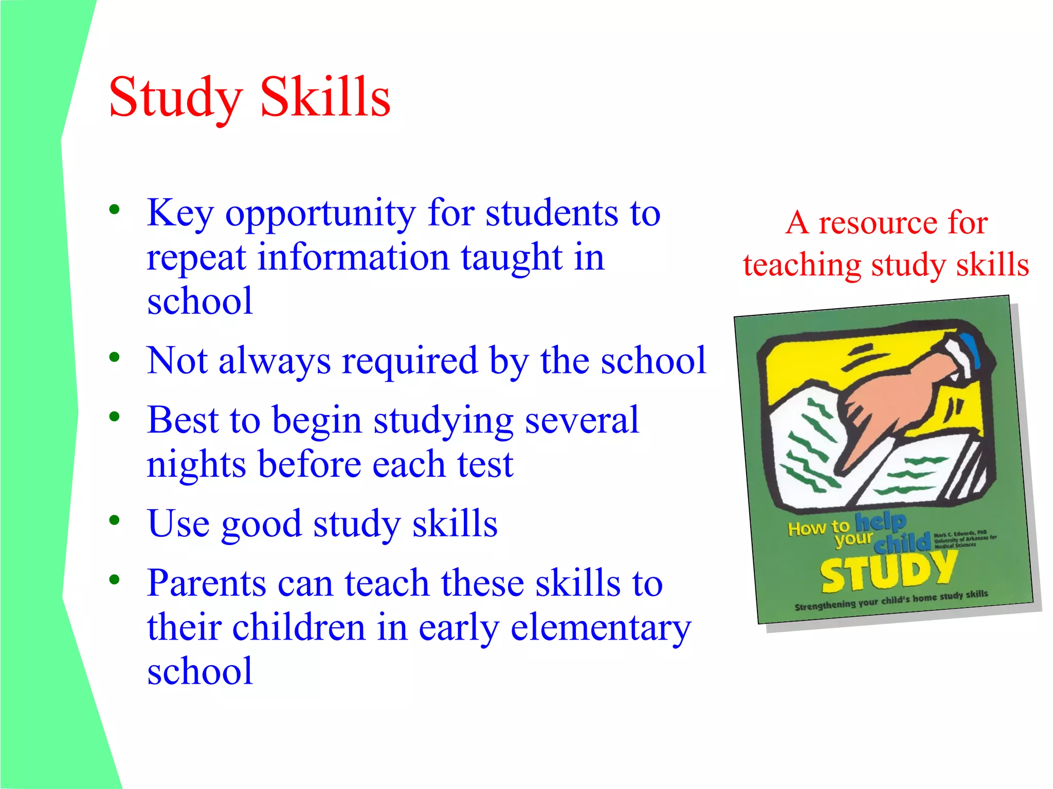 Study Skills
• Key opportunity for students to       A resource for
  repeat information taught in       teaching study skills
  school
• Not always required by the school
• Best to begin studying several
  nights before each test
• Use good study skills
• Parents can teach these skills to
  their children in early elementary
  school
 