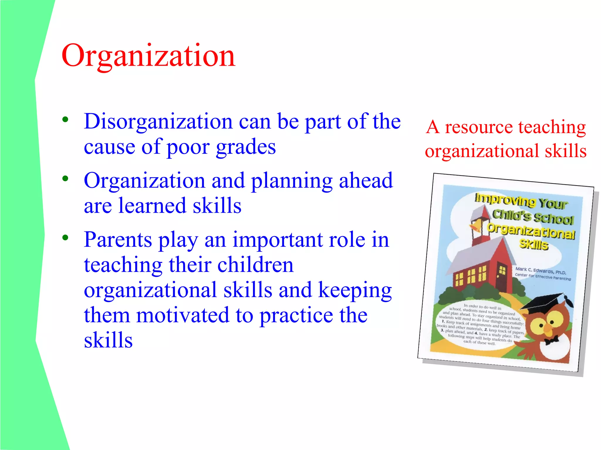 Organization
• Disorganization can be part of the   A resource teaching
  cause of poor grades                 organizational skills
• Organization and planning ahead
  are learned skills
• Parents play an important role in
  teaching their children
  organizational skills and keeping
  them motivated to practice the
  skills
 
