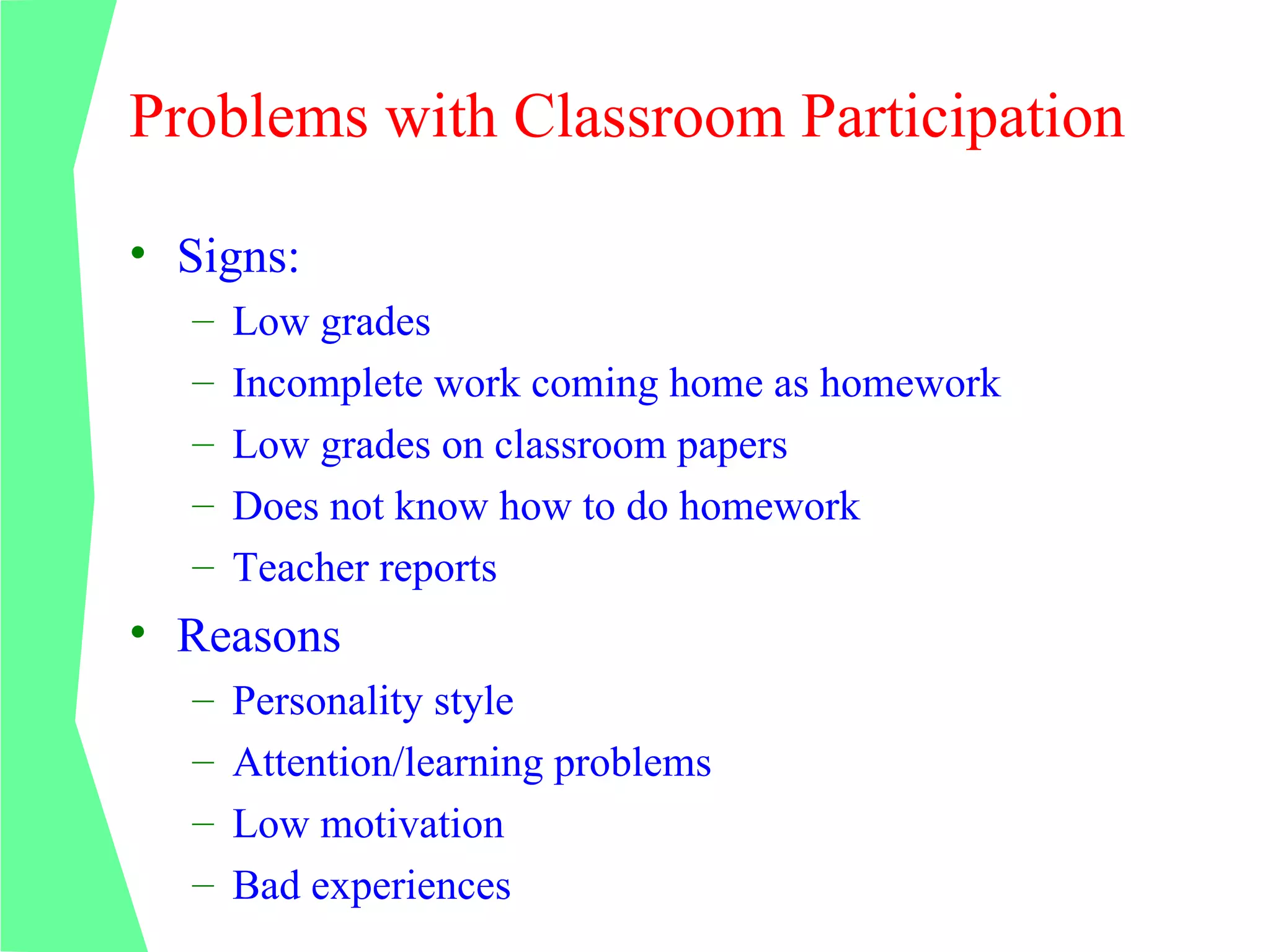 Problems with Classroom Participation

• Signs:
  –   Low grades
  –   Incomplete work coming home as homework
  –   Low grades on classroom papers
  –   Does not know how to do homework
  –   Teacher reports
• Reasons
  –   Personality style
  –   Attention/learning problems
  –   Low motivation
  –   Bad experiences
 