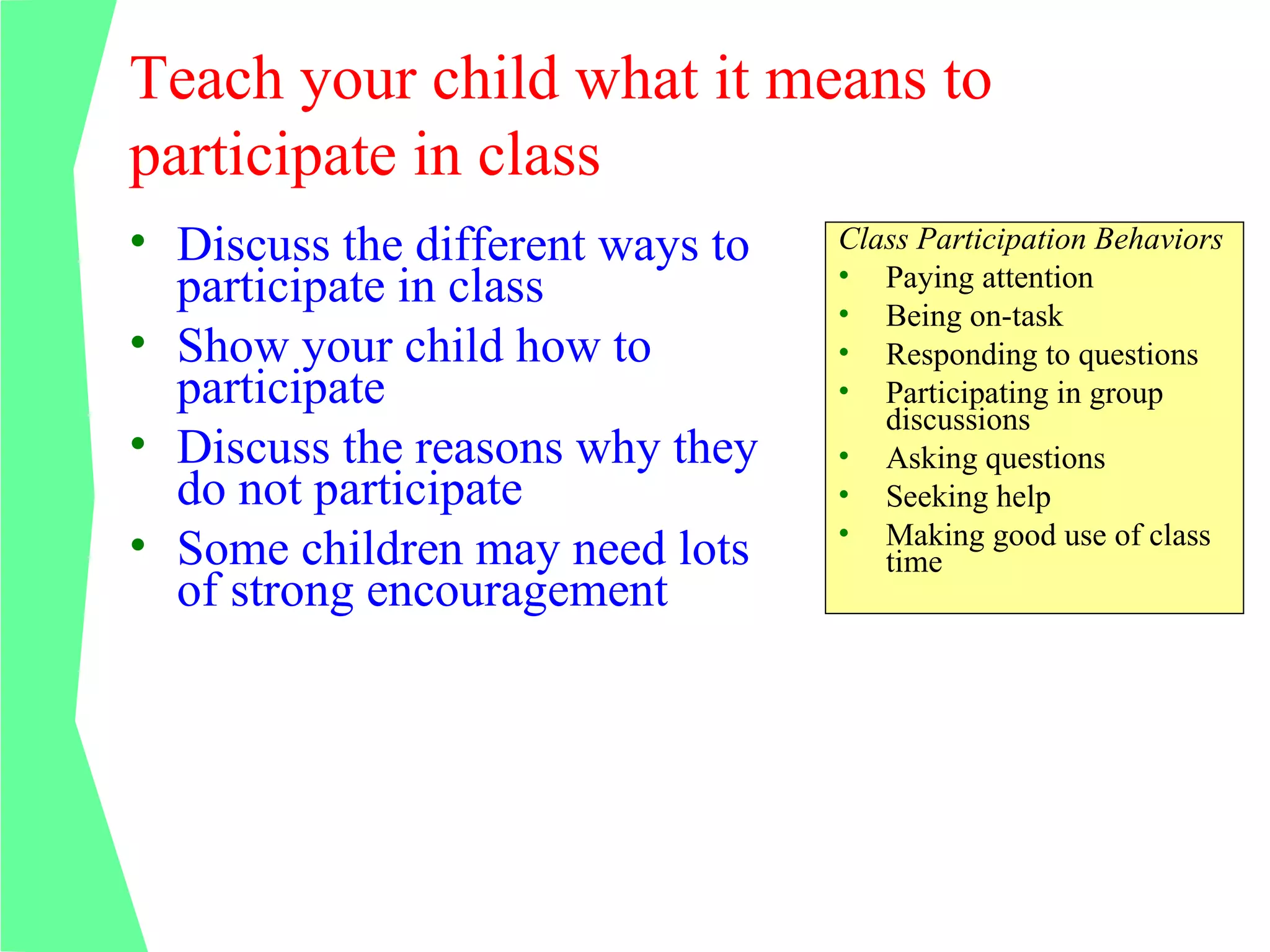 Teach your child what it means to
participate in class
• Discuss the different ways to   Class Participation Behaviors
                                  • Paying attention
  participate in class            • Being on-task
• Show your child how to          • Responding to questions
  participate                     • Participating in group
                                     discussions
• Discuss the reasons why they    • Asking questions
  do not participate              • Seeking help
                                  • Making good use of class
• Some children may need lots        time
  of strong encouragement
 