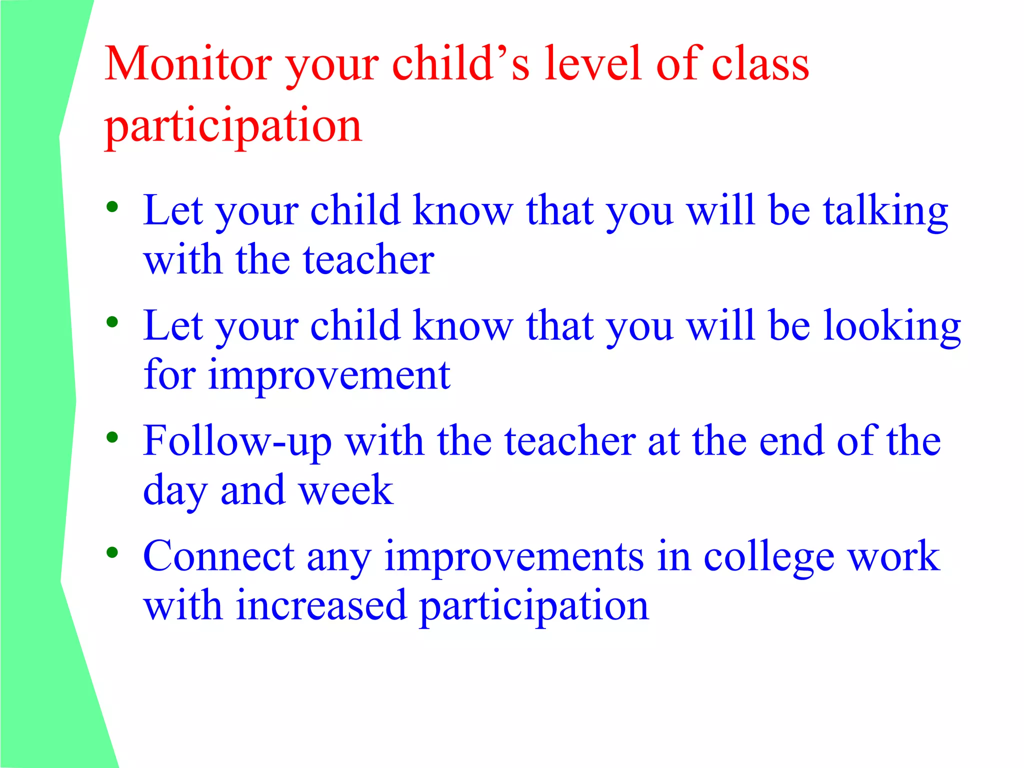 Monitor your child’s level of class
participation
• Let your child know that you will be talking
  with the teacher
• Let your child know that you will be looking
  for improvement
• Follow-up with the teacher at the end of the
  day and week
• Connect any improvements in college work
  with increased participation
 