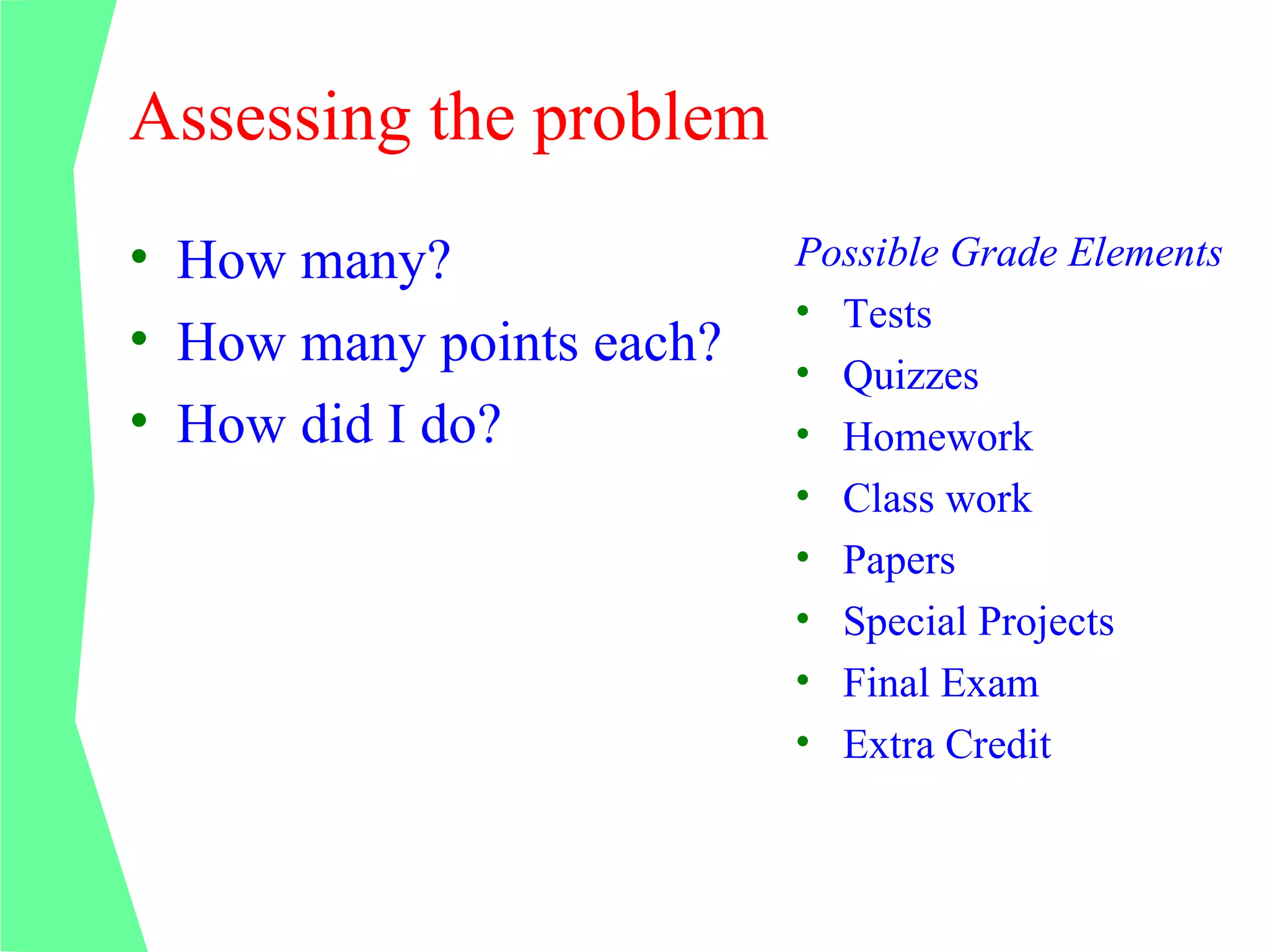 Assessing the problem
• How many?               Possible Grade Elements
                          • Tests
• How many points each?
                          • Quizzes
• How did I do?           • Homework
                          • Class work
                          • Papers
                          • Special Projects
                          • Final Exam
                          • Extra Credit
 