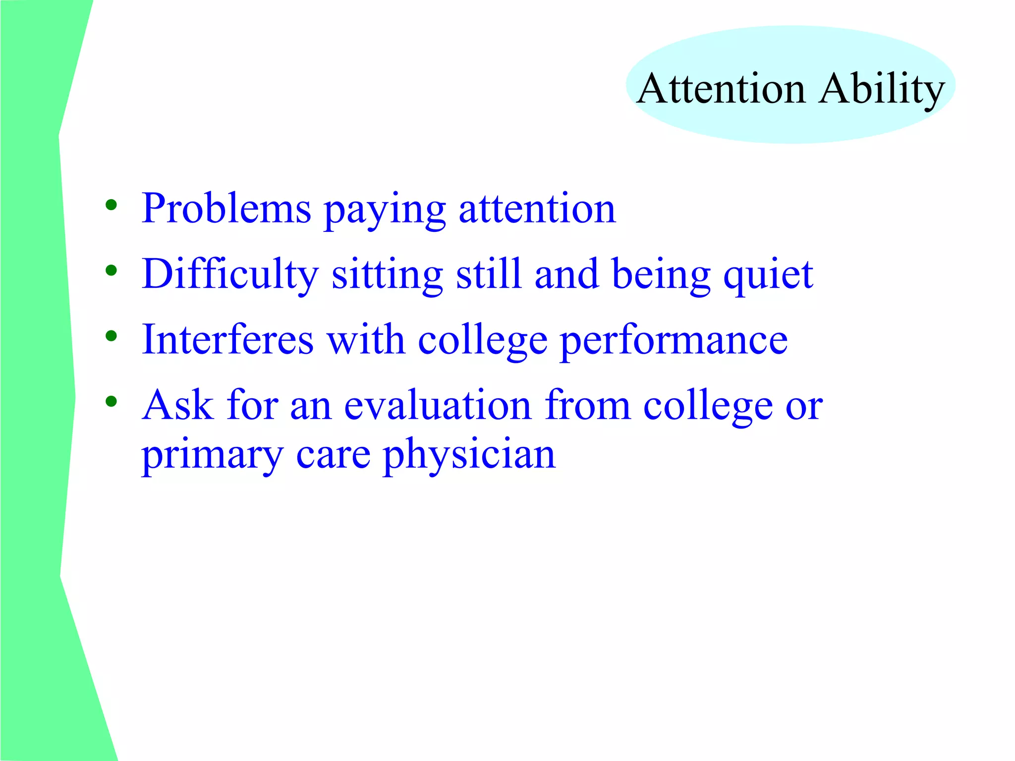 Attention Ability

•   Problems paying attention
•   Difficulty sitting still and being quiet
•   Interferes with college performance
•   Ask for an evaluation from college or
    primary care physician
 