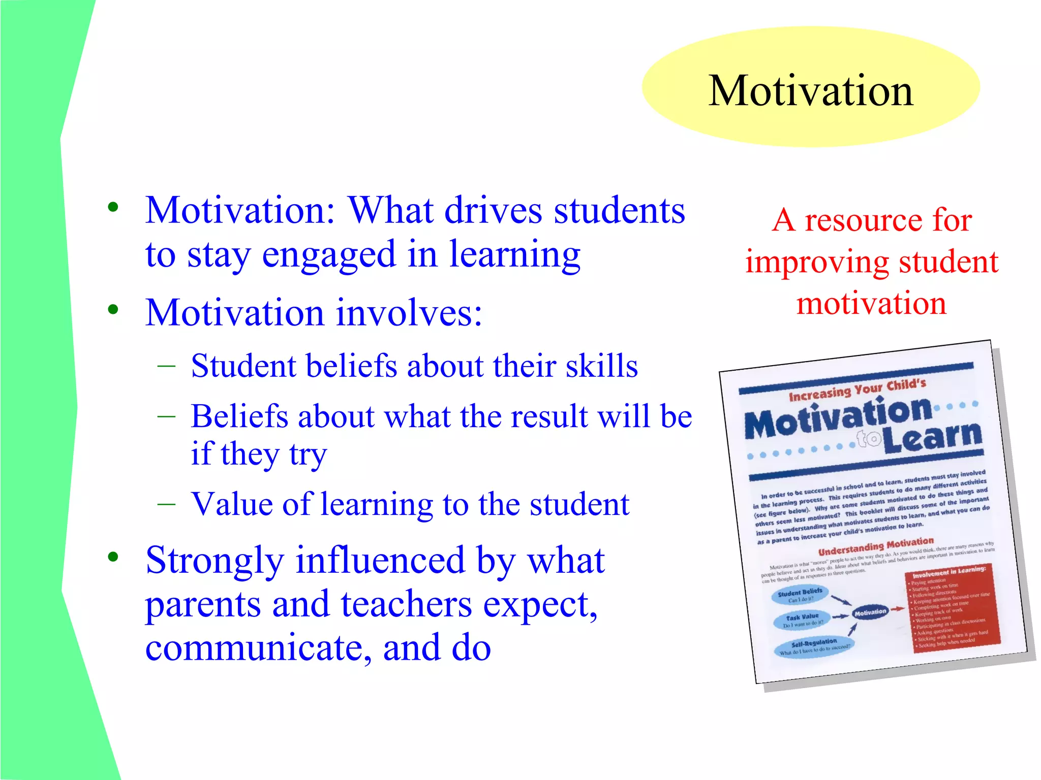 Motivation

• Motivation: What drives students              A resource for
  to stay engaged in learning                 improving student
• Motivation involves:                           motivation
   – Student beliefs about their skills
   – Beliefs about what the result will be
     if they try
   – Value of learning to the student
• Strongly influenced by what
  parents and teachers expect,
  communicate, and do
 