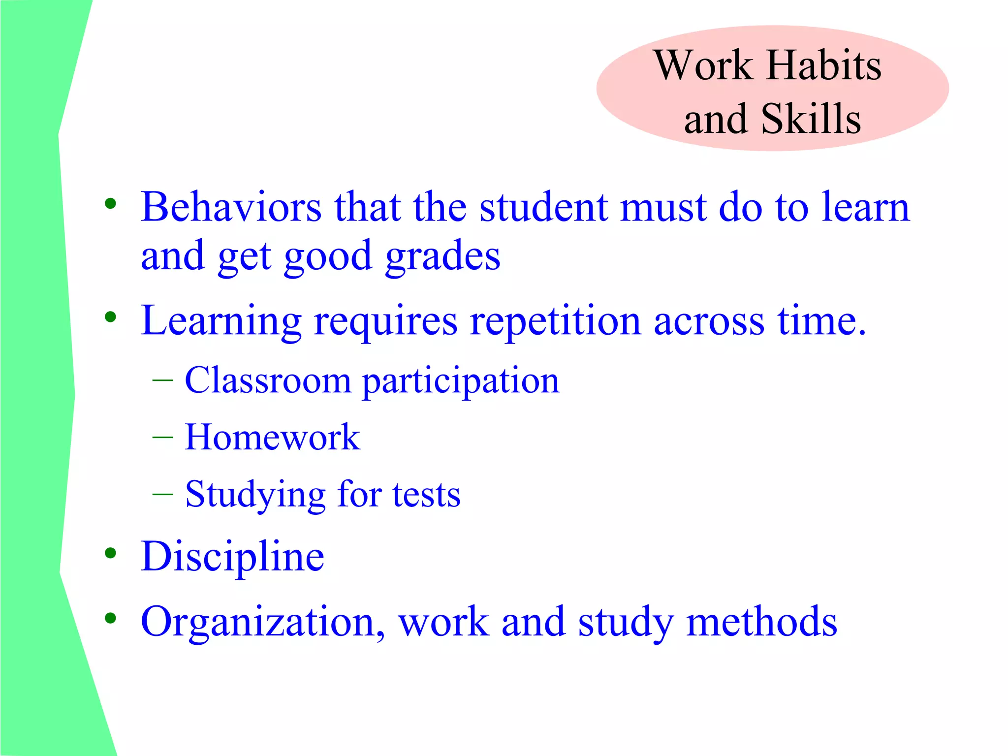 Work Habits
                               and Skills
• Behaviors that the student must do to learn
  and get good grades
• Learning requires repetition across time.
  – Classroom participation
  – Homework
  – Studying for tests
• Discipline
• Organization, work and study methods
 