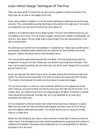 Learn Interior Design Techniques Of The Pros

There are many great TV shows that can give you the updates on trends and styles. Plus,
they'll give you an idea on the budget you'll need.


If your room contains a fireplace, it is of the utmost importance to decorate around that area
correctly. This is achievable by putting the things on the mantle in the right way. If the mantle
is not balanced, you will throw the look of the entire space off.


Lighting is an important aspect of any design project. They are many different ways you can
use lighting in your home. You can install a skylight, add a picture window or strategically use
mirrors in your space. You can really make a space bright if you use these elements in the
right synchronization.


Any bathroom can benefit from the installation of a pedestal tub. These tubs are both classic
and beautiful. Handheld shower attachments are important for both aesthetic and safety
purposes. Options are easily found at local hardware stores.


This next tip will be appreciated by both kids and adults. Find interesting frames that are
inexpensive to hang on the wall. Create your own picture to go inside them with paint. This
way, if you're good at painting, you can make your own art for much cheaper than you would
pay for a piece of art.


As you are planning the interior of your home, consider making all the flooring on that level
match. You should use the same floor in all rooms or make sure it goes with other flooring.
This creates a flow between the rooms and also makes the space look bigger.


The use of area rugs in a room can make a beautiful difference in the appearance of the
room. However, you want to make sure that the area rug is the right size for the room. If it is
a larger room, you need to ensure your rug is big enough to fill space. Conversely, a smaller
room should be furnished with a smaller rug, as it is not desirable for an area rug to
encompass the entire room.


It is very important to choose the best color scheme when planning a redesign of a space.
Make sure you know the colors that blend well together and which ones do not to ensure
your room appears balanced and tasteful. You should also be wary of using a lot of bold
colors in a single room.


Before you start designing your space, make a decision on what type of mood you want the
room to have. The atmosphere of a room could be anything from invigorating and creative to
subdued and traditional. Choosing a mood helps give you an overall guideline for what you
are going to do in the room.
 