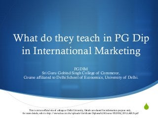 S
What do they teach in PG Dip
in International Marketing
PGDIM
Sri Guru Gobind Singh College of Commerce,
Course affiliated to Delhi School of Economics, University of Delhi.
This is not an official site of college or Delhi University, Details are shared for information purpose only ,
for more details, refer to http://www.du.ac.in/du/uploads/Certificate-Diploma%20Course/PGDIM_SYLLABUS.pdf
 