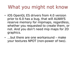 What you might not know
• iOS OpenGL ES drivers from 4.0 version
  prior to 6.0 has a bug, that will ALWAYS
  reserve memory for mipmaps, regardless,
  whether you requested to create them, or
  not. And you don’t need mip maps for 2D
  graphics.
• …but there are one workaround – make
  your textures NPOT (non-power of two).
 