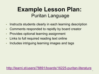 Example Lesson Plan:
Puritan Language
•

Instructs students clearly in each learning description
• Comments responded to rapidly by board creator
• Provides optional learning assignment
• Links to full required reading text online
• Includes intriguing learning images and tags

http://learni.st/users/78891/boards/16225-puritan-literature
4

 