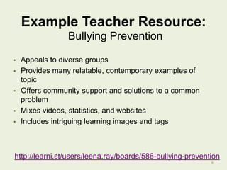 Example Teacher Resource:
Bullying Prevention
•
•
•
•
•

Appeals to diverse groups
Provides many relatable, contemporary examples of
topic
Offers community support and solutions to a common
problem
Mixes videos, statistics, and websites
Includes intriguing learning images and tags

http://learni.st/users/leena.ray/boards/586-bullying-prevention
6

 