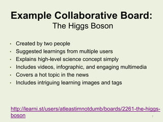 Example Collaborative Board:
The Higgs Boson
•
•
•
•
•
•

Created by two people
Suggested learnings from multiple users
Explains high-level science concept simply
Includes videos, infographic, and engaging multimedia
Covers a hot topic in the news
Includes intriguing learning images and tags

http://learni.st/users/atleastimnotdumb/boards/2261-the-higgsboson
7

 