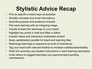 Stylistic Advice Recap















Pick as specific a board topic as possible
Simplify concepts and avoid redundancy
Describe purpose and audience of board
Pair each learning with an intriguing image
Include at least four learnings on your board
Highlight key points in bold and titles in italics
Include videos and interactive multimedia content
Keep capitalization parallel for board and learning titles
Rearrange learnings to sequence by level of importance
Tag your board with relevant themes to increase visibility/searchability
Write link summary and student instructions in each learning description
Invite others to suggest learnings (you approve/reject pending
submissions)
8

 