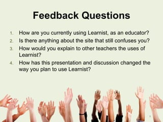 Feedback Questions
1.
2.
3.
4.

How are you currently using Learnist, as an educator?
Is there anything about the site that still confuses you?
How would you explain to other teachers the uses of
Learnist?
How has this presentation and discussion changed the
way you plan to use Learnist?

9

 
