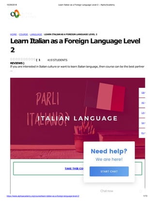 10/29/2018 Learn Italian as a Foreign Language Level 2 – Alpha Academy
HOME / COURSE / LANGUAGE / LEARN ITALIANAS A FOREIGN LANGUAGE LEVEL 2
LearnItalianasaForeign Language Level
2
419 STUDENTS
If you are interested in Italian culture or want to learn Italian language, then course can be the best partner
…
( 1
REVIEWS)
TAKE THIS COURSE
GBP
AED
USD
SAR
EUR
Chatnow
1/13https://www.alphaacademy.org/course/learn-italian-as-a-foreign-language-level-2/
 