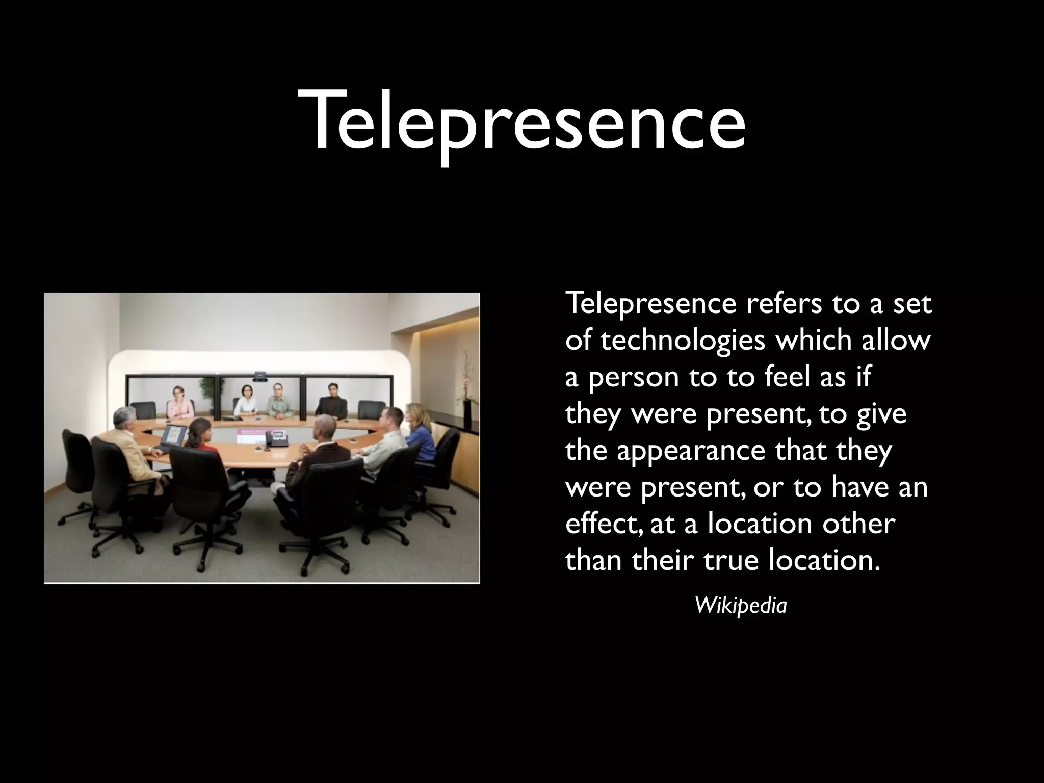 Telepresence
      
 Telepresence refers to a set
        of technologies which allow
        a person to to feel as if
        they were present, to give
        the appearance that they
        were present, or to have an
        effect, at a location other
        than their true location.
                 Wikipedia
 