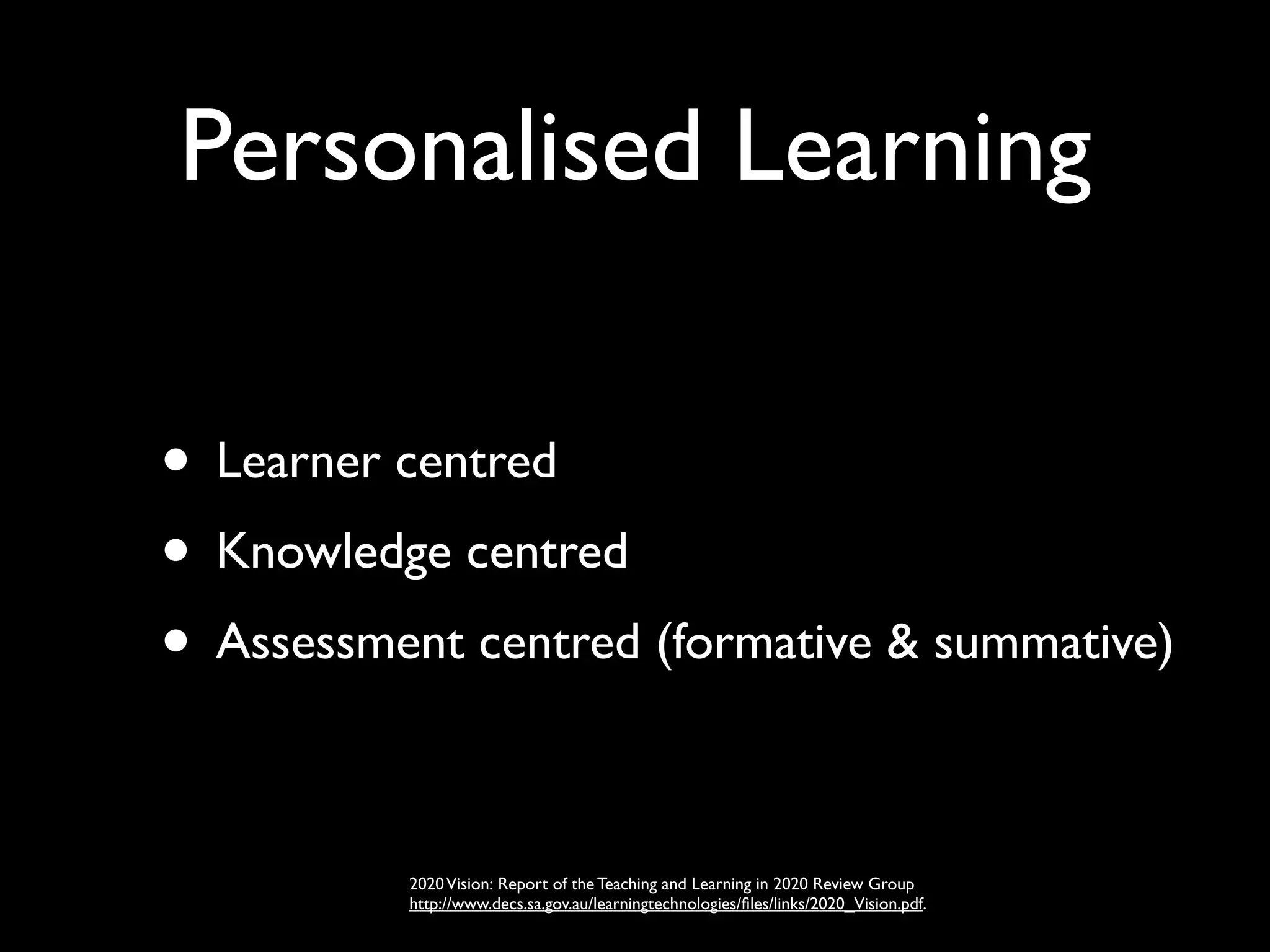 Personalised Learning

• Learner centred
• Knowledge centred
• Assessment centred (formative & summative)

          2020 Vision: Report of the Teaching and Learning in 2020 Review Group
          http://www.decs.sa.gov.au/learningtechnologies/ﬁles/links/2020_Vision.pdf.
 