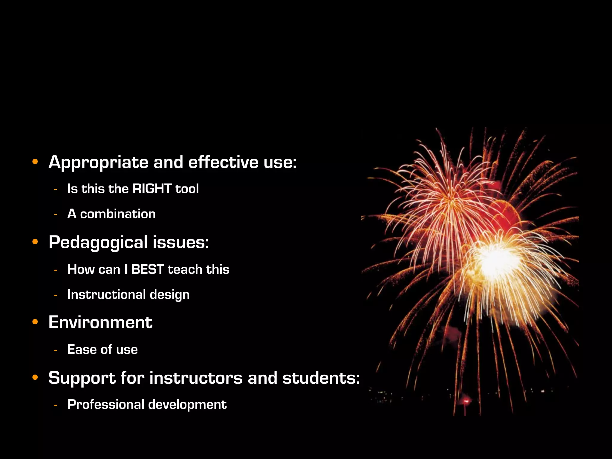 • Appropriate and effective use:
  - Is this the RIGHT tool
  - A combination

• Pedagogical issues:
  - How can I BEST teach this
  - Instructional design

• Environment
  - Ease of use

• Support for instructors and students:
  - Professional development
 