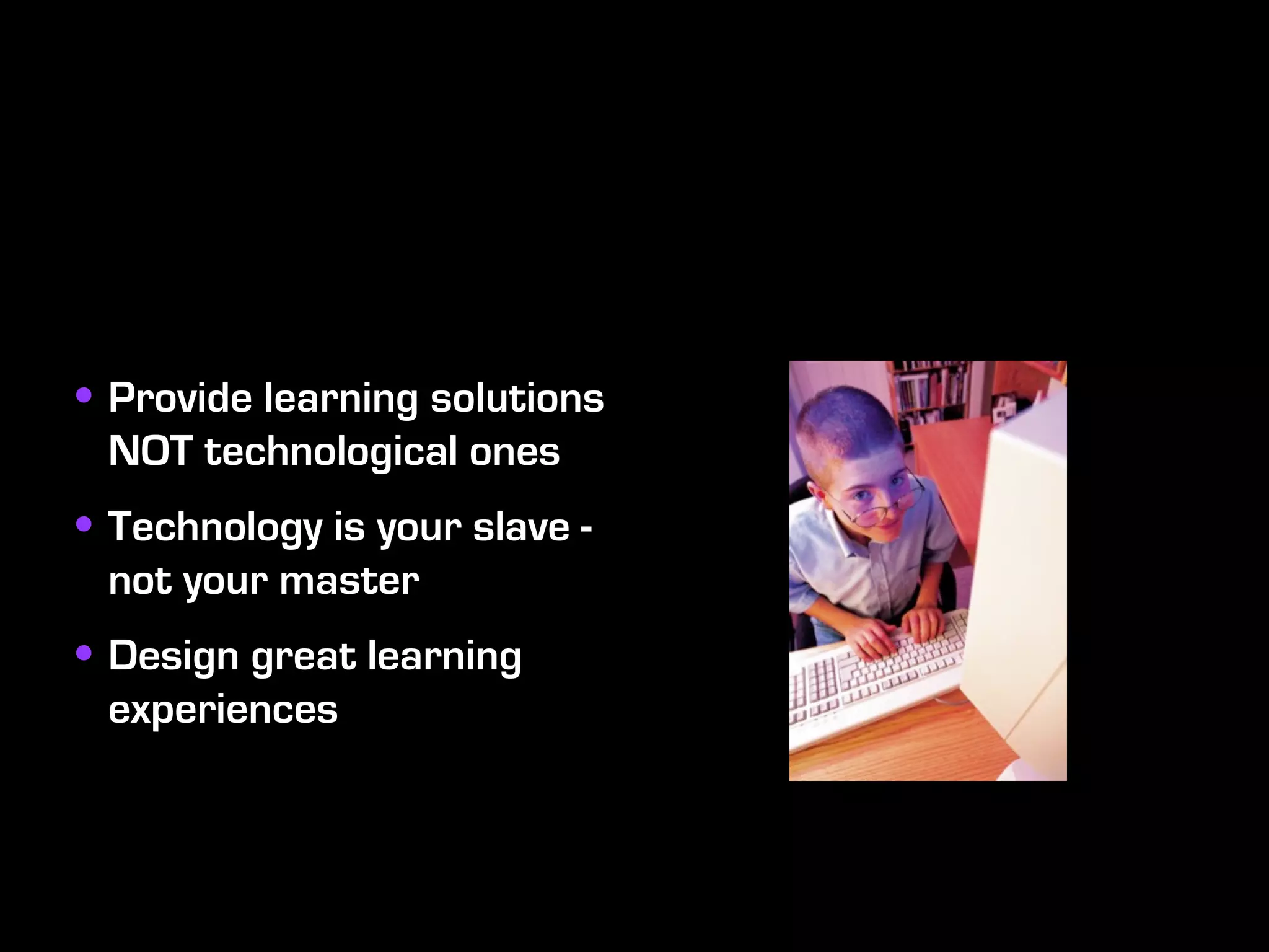 • Provide learning solutions
 NOT technological ones
• Technology is your slave -
 not your master
• Design great learning
 experiences
 