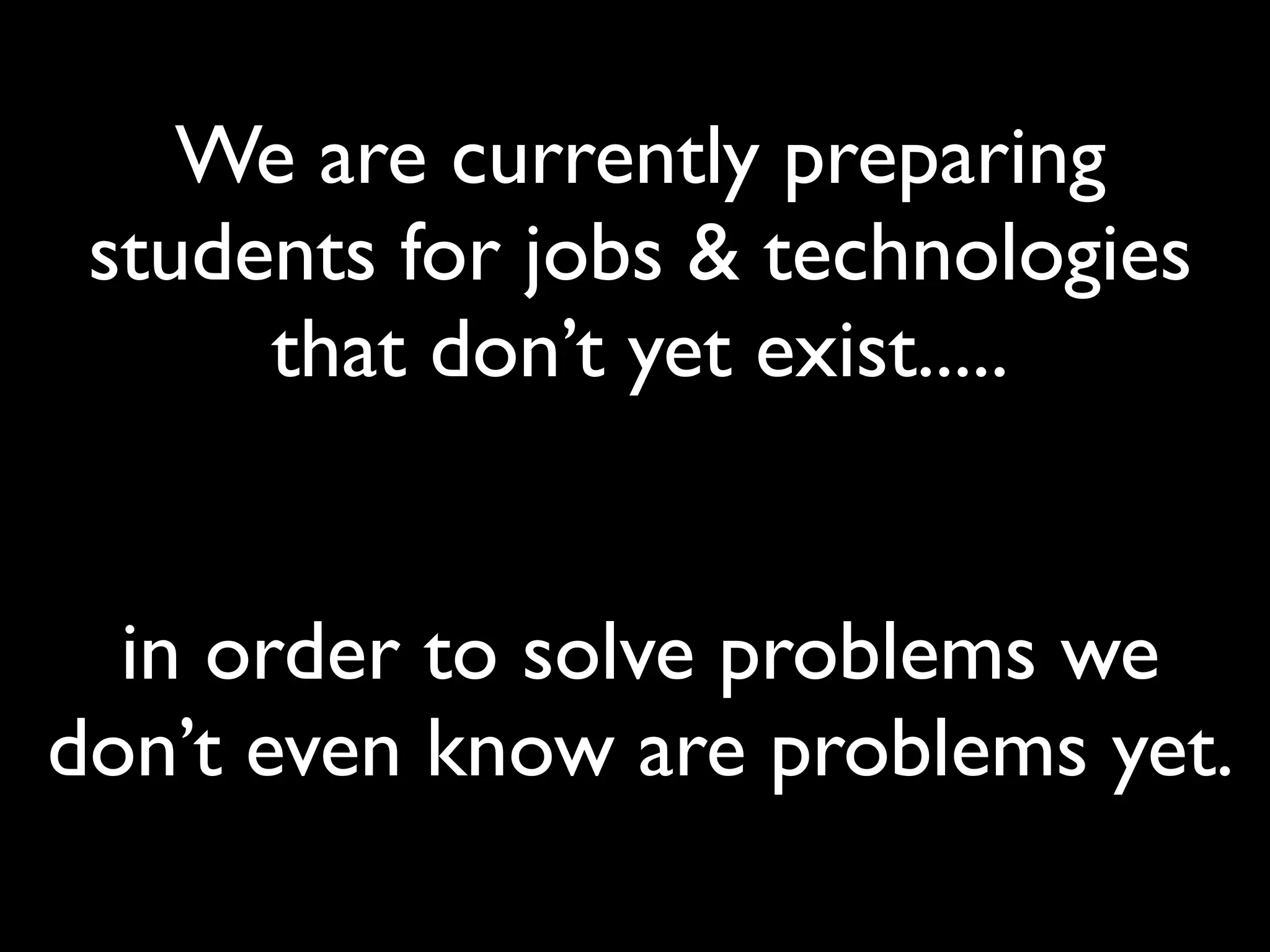 We are currently preparing
 students for jobs & technologies
      that don’t yet exist.....


  in order to solve problems we
don’t even know are problems yet.
 