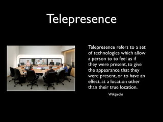 Telepresence
      
 Telepresence refers to a set
        of technologies which allow
        a person to to feel as if
        they were present, to give
        the appearance that they
        were present, or to have an
        effect, at a location other
        than their true location.
                 Wikipedia
 