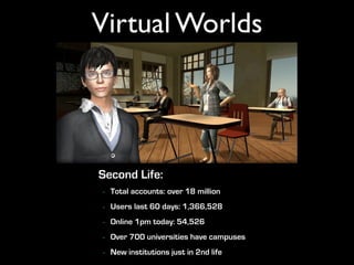 Virtual Worlds




Second Life:
-   Total accounts: over 18 million
-   Users last 60 days: 1,366,528
-   Online 1pm today: 54,526
-   Over 700 universities have campuses
-   New institutions just in 2nd life
 