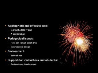 • Appropriate and effective use:
  - Is this the RIGHT tool
  - A combination

• Pedagogical issues:
  - How can I BEST teach this
  - Instructional design

• Environment
  - Ease of use

• Support for instructors and students:
  - Professional development
 
