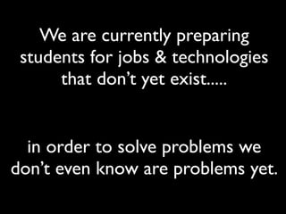 We are currently preparing
 students for jobs & technologies
      that don’t yet exist.....


  in order to solve problems we
don’t even know are problems yet.
 