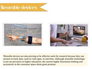 Wearable devices are also proving to be effective tools for research because they use
sensors to track data, such as vital signs, in real-time. Although wearable technology
is not yet pervasive in higher education, the current highly functional clothing and
accessories in the consumer space show great promise.
Wearable devices
 