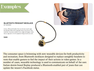 Examples
The consumer space is brimming with new wearable devices for both productivity
and recreation, from Bluetooth necklaces designed to replace unsightly headsets to
vests that enable gamers to feel the impact of their actions in video games. In a
number of cases, wearable technology is used to communicate on behalf of the user.
Italian denim brand Replay produced a Bluetooth-enabled pair of jeans that can
update the wearer’s Facebook status.
 