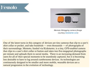 Memoto
One of the latest turns in this category of devices are tiny cameras that clip to a user’s
shirt collar or pocket, and take hundreds — even thousands — of photographs of
their surroundings. Memoto, funded via Kickstarter, is a tiny, GPS-enabled camera
that clips to a user’s shirt collar or button and takes two five-megapixel photographs
per minute and uploads them to social media. There is an increasing demand from
users for all of their special moments to be seamlessly captured, but it is becoming
less desirable to have to lug around cumbersome devices. As technologies are
continuously designed to be smaller and more mobile, wearable devices are a
natural progression in the evolution of technology.
 