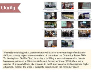 Clarity
Wearable technology that communicates with a user’s surroundings often has the
ability to convey important observations. A team from the Centre for Sensor Web
Technologies at Dublin City University is building a wearable sensor that detects
hazardous gases and will immediately alert the user of these. While there are a
number of seminal efforts, like this one, to build new wearable technologies in higher
education, most of the work is currently transpiring in the consumer space.
 