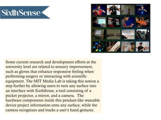SixthSense
Some current research and development efforts at the
university level are related to sensory improvement,
such as gloves that enhance responsive feeling when
performing surgery or interacting with scientific
equipment. The MIT Media Lab is taking this notion a
step further by allowing users to turn any surface into
an interface with SixthSense, a tool consisting of a
pocket projector, a mirror, and a camera. The
hardware components inside this pendant-like wearable
device project information onto any surface, while the
camera recognizes and tracks a user’s hand gestures.
 
