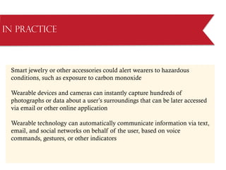 Smart jewelry or other accessories could alert wearers to hazardous
conditions, such as exposure to carbon monoxide
Wearable devices and cameras can instantly capture hundreds of
photographs or data about a user’s surroundings that can be later accessed
via email or other online application
Wearable technology can automatically communicate information via text,
email, and social networks on behalf of the user, based on voice
commands, gestures, or other indicators
in Practice
 