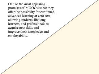 One of the most appealing
promises of MOOCs is that they
offer the possibility for continued,
advanced learning at zero cost,
allowing students, life-long
learners, and professionals to
acquire new skills and
improve their knowledge and
employability.
 