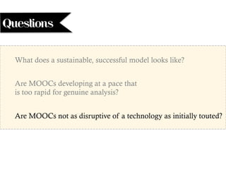 What does a sustainable, successful model looks like?
Are MOOCs developing at a pace that
is too rapid for genuine analysis?
Are MOOCs not as disruptive of a technology as initially touted?
Questions
 