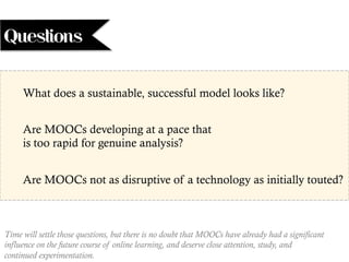 Time will settle those questions, but there is no doubt that MOOCs have already had a significant
influence on the future course of online learning, and deserve close attention, study, and
continued experimentation.
What does a sustainable, successful model looks like?
Are MOOCs developing at a pace that
is too rapid for genuine analysis?
Are MOOCs not as disruptive of a technology as initially touted?
Questions
 