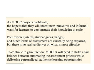 As MOOC projects proliferate,
the hope is that they will invent new innovative and informal
ways for learners to demonstrate their knowledge at scale
Peer review systems, student gurus, badges,
and other forms of assessment are currently being explored,
but there is no real verdict yet on what is most effective
To continue to gain traction, MOOCs will need to strike a fine
balance between automating the assessment process while
delivering personalized, authentic learning opportunities
 