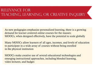 Relevance for
Teaching, Learning, or Creative Inquiry
As new pedagogies emphasize personalized learning, there is a growing
demand for learner centered online courses for the masses;
MOOCs, when designed effectively, have the potential to scale globally
Many MOOCs allow learners of all ages, incomes, and levels of education
to participate in a wide array of courses without being enrolled
in the physical institution
MOOCs make creative use of several educational technologies and
emerging instructional approaches, including blended learning,
video lectures, and badges
 