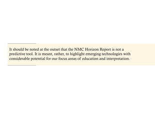 It should be noted at the outset that the NMC Horizon Report is not a
predictive tool. It is meant, rather, to highlight emerging technologies with
considerable potential for our focus areas of education and interpretation.
 