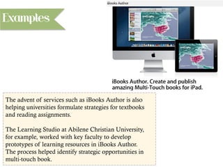 The advent of services such as iBooks Author is also
helping universities formulate strategies for textbooks
and reading assignments.
The Learning Studio at Abilene Christian University,
for example, worked with key faculty to develop
prototypes of learning resources in iBooks Author.
The process helped identify strategic opportunities in
multi-touch book.
Examples
 