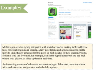Mobile apps are also tightly integrated with social networks, making tablets effective
tools for collaborating and sharing. Many note-taking and annotation apps enable
users to immediately email content to peers or post insights to their social networks.
Students who use Evernote, for example, can share digital notebooks and see each
other’s text, picture, or video updates in real-time.
An increasing number of educators are also turning to Edmodo’s to communicate
with students about assignments and schedule updates.
Examples
 
