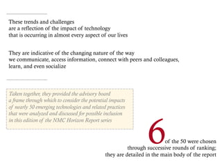 Taken together, they provided the advisory board
a frame through which to consider the potential impacts
of nearly 50 emerging technologies and related practices
that were analyzed and discussed for possible inclusion
in this edition of the NMC Horizon Report series
of the 50 were chosen
through successive rounds of ranking;
they are detailed in the main body of the report
6
These trends and challenges
are a reflection of the impact of technology
that is occurring in almost every aspect of our lives
They are indicative of the changing nature of the way
we communicate, access information, connect with peers and colleagues,
learn, and even socialize
 