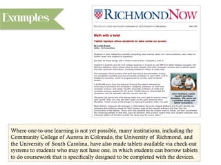 Where one-to-one learning is not yet possible, many institutions, including the
Community College of Aurora in Colorado, the University of Richmond, and
the University of South Carolina, have also made tablets available via check-out
systems to students who may not have one, in which students can borrow tablets
to do coursework that is specifically designed to be completed with the devices.
Examples
 
