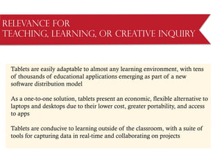 Relevance for
Teaching, Learning, or Creative Inquiry
Tablets are easily adaptable to almost any learning environment, with tens
of thousands of educational applications emerging as part of a new
software distribution model
As a one-to-one solution, tablets present an economic, flexible alternative to
laptops and desktops due to their lower cost, greater portability, and access
to apps
Tablets are conducive to learning outside of the classroom, with a suite of
tools for capturing data in real-time and collaborating on projects
 