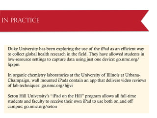 in Practice
Duke University has been exploring the use of the iPad as an efficient way
to collect global health research in the field. They have allowed students in
low-resource settings to capture data using just one device: go.nmc.org/
fqxpm
In organic chemistry laboratories at the University of Illinois at Urbana-
Champaign, wall mounted iPads contain an app that delivers video reviews
of lab techniques: go.nmc.org/hjjvi
Seton Hill University’s “iPad on the Hill” program allows all full-time
students and faculty to receive their own iPad to use both on and off
campus: go.nmc.org/seton
 