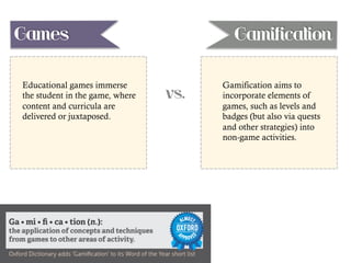 vs.
Educational games immerse
the student in the game, where
content and curricula are
delivered or juxtaposed.
Gamification aims to
incorporate elements of
games, such as levels and
badges (but also via quests
and other strategies) into
non-game activities.
Games Gamification
 