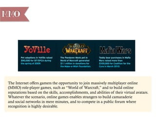 The Internet offers gamers the opportunity to join massively multiplayer online
(MMO) role-player games, such as “World of Warcraft,” and to build online
reputations based on the skills, accomplishments, and abilities of their virtual avatars.
Whatever the scenario, online games enables strangers to build camaraderie
and social networks in mere minutes, and to compete in a public forum where
recognition is highly desirable.
MMO
 