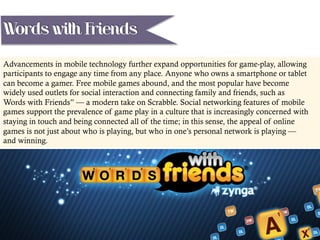 Advancements in mobile technology further expand opportunities for game-play, allowing
participants to engage any time from any place. Anyone who owns a smartphone or tablet
can become a gamer. Free mobile games abound, and the most popular have become
widely used outlets for social interaction and connecting family and friends, such as
Words with Friends” — a modern take on Scrabble. Social networking features of mobile
games support the prevalence of game play in a culture that is increasingly concerned with
staying in touch and being connected all of the time; in this sense, the appeal of online
games is not just about who is playing, but who in one’s personal network is playing —
and winning.
Words with Friends
 