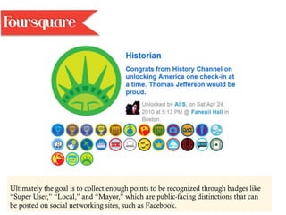 Ultimately the goal is to collect enough points to be recognized through badges like
“Super User,” “Local,” and “Mayor,” which are public-facing distinctions that can
be posted on social networking sites, such as Facebook.
Foursquare
 