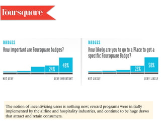 The notion of incentivizing users is nothing new; reward programs were initially
implemented by the airline and hospitality industries, and continue to be huge draws
that attract and retain consumers.
Foursquare
 